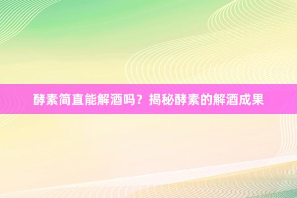 酵素简直能解酒吗？揭秘酵素的解酒成果